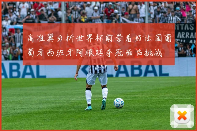 高准翼分析世界杯前景看好法国葡萄牙西班牙阿根廷夺冠面临挑战