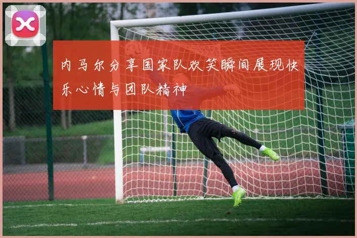 内马尔分享国家队欢笑瞬间展现快乐心情与团队精神
