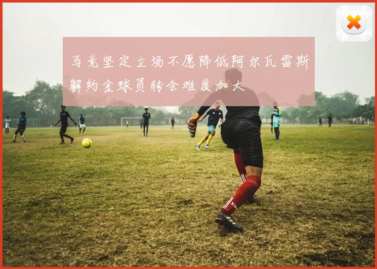 马竞坚定立场不愿降低阿尔瓦雷斯解约金球员转会难度加大