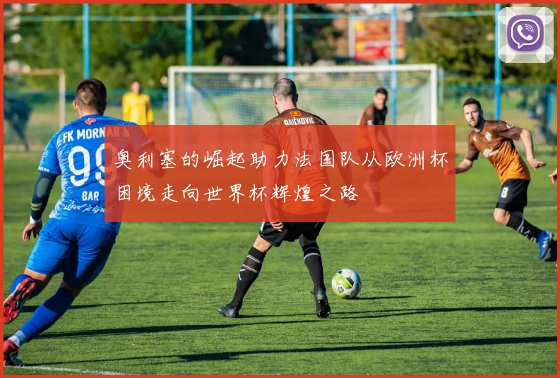 奥利塞的崛起助力法国队从欧洲杯困境走向世界杯辉煌之路
