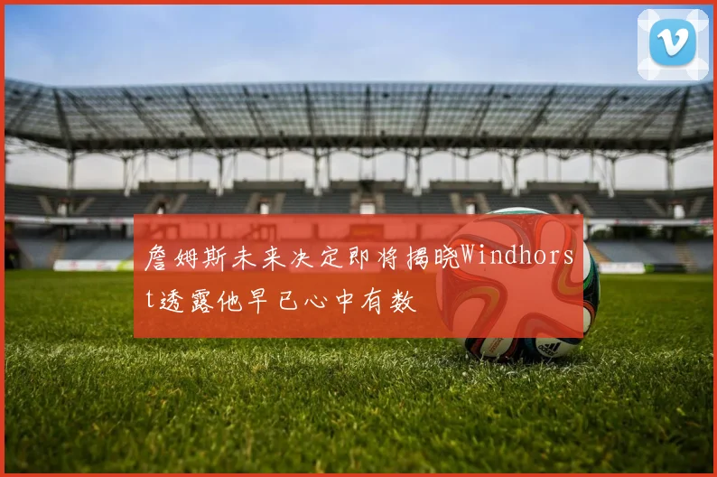 詹姆斯未来决定即将揭晓Windhorst透露他早已心中有数