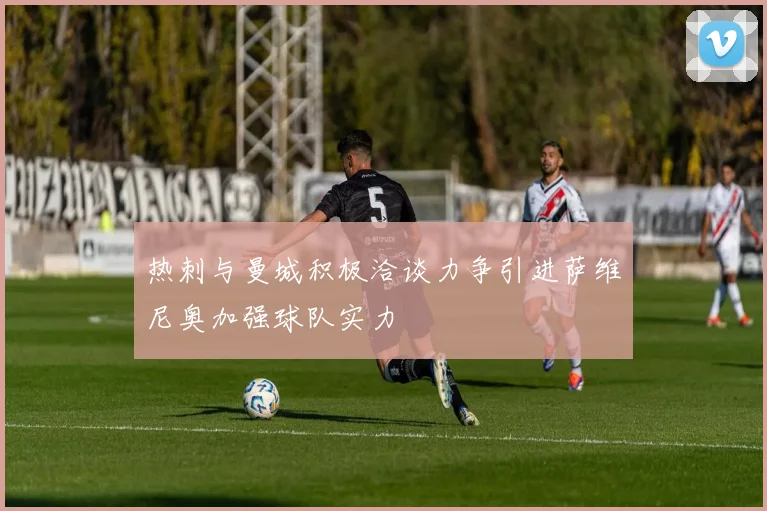热刺与曼城积极洽谈力争引进萨维尼奥加强球队实力