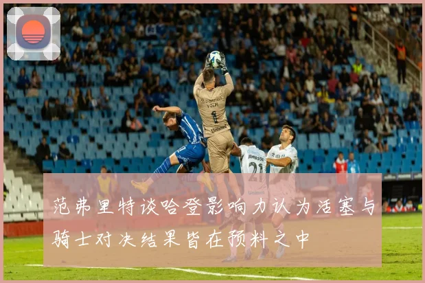 范弗里特谈哈登影响力认为活塞与骑士对决结果皆在预料之中