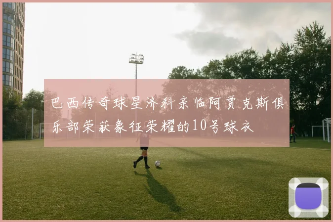 巴西传奇球星济科亲临阿贾克斯俱乐部荣获象征荣耀的10号球衣