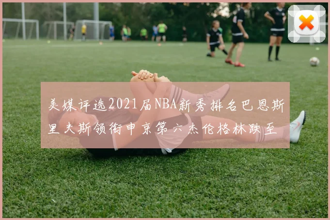 美媒评选2021届NBA新秀排名巴恩斯里夫斯领衔申京第六杰伦格林跌至第九