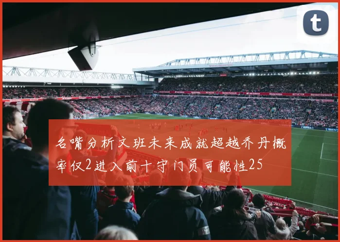 名嘴分析文班未来成就超越乔丹概率仅2进入前十守门员可能性25