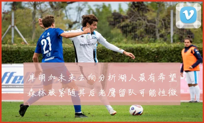 库明加未来去向分析湖人最有希望森林狼紧随其后老鹰留队可能性微乎其微