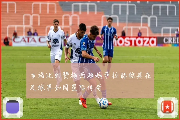 吉诺比利赞梅西超越萨拉赫称其在足球界如同星际传奇