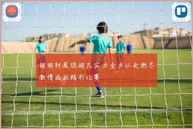 胡明轩展现超凡实力全力以赴燃尽激情成就精彩比赛