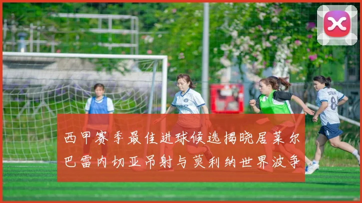 西甲赛季最佳进球候选揭晓居莱尔巴雷内切亚吊射与莫利纳世界波争辉