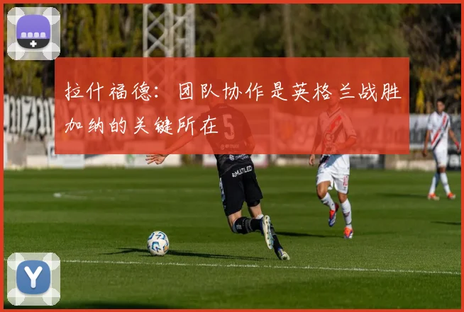 拉什福德：团队协作是英格兰战胜加纳的关键所在