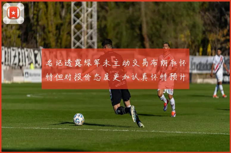 名记透露绿军未主动交易布朗和怀特但对报价态度更加认真怀特预计留队