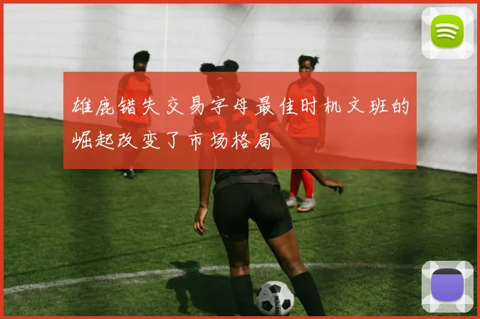 雄鹿错失交易字母最佳时机文班的崛起改变了市场格局