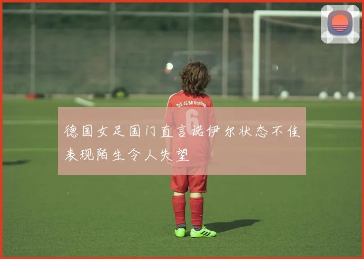 德国女足国门直言诺伊尔状态不佳表现陌生令人失望