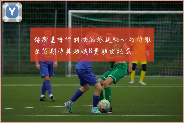 赫斯基呼吁利物浦球迷耐心对待维尔茨期待其超越B费助攻纪录