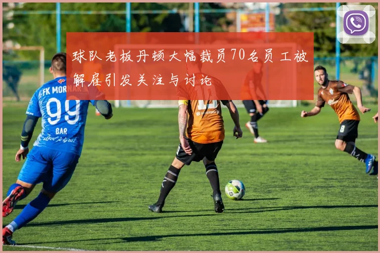 球队老板丹顿大幅裁员70名员工被解雇引发关注与讨论