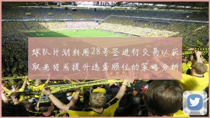 球队计划利用28号签进行交易以获取老将或提升选秀顺位的策略分析
