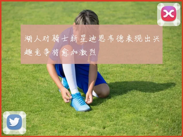 湖人对骑士新星迪恩韦德表现出兴趣竞争将愈加激烈