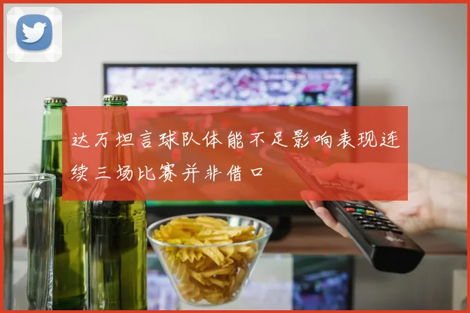 达万坦言球队体能不足影响表现连续三场比赛并非借口