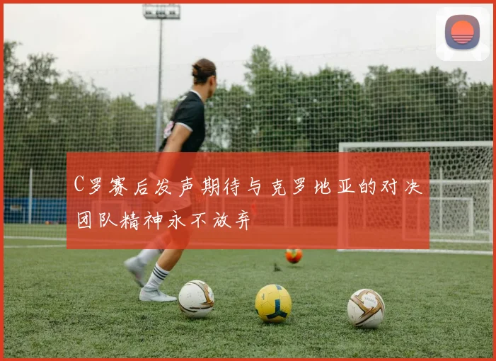 C罗赛后发声期待与克罗地亚的对决团队精神永不放弃
