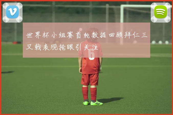 世界杯小组赛首轮数据回顾拜仁三叉戟表现抢眼引关注