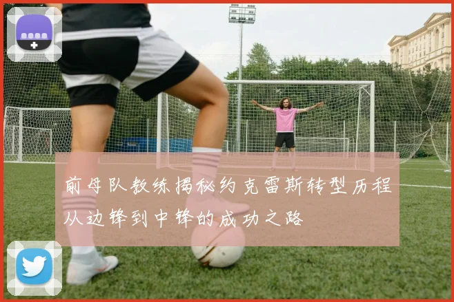 前母队教练揭秘约克雷斯转型历程从边锋到中锋的成功之路