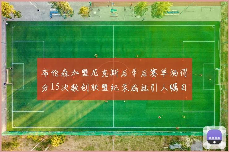布伦森加盟尼克斯后季后赛单场得分15次数创联盟纪录成就引人瞩目